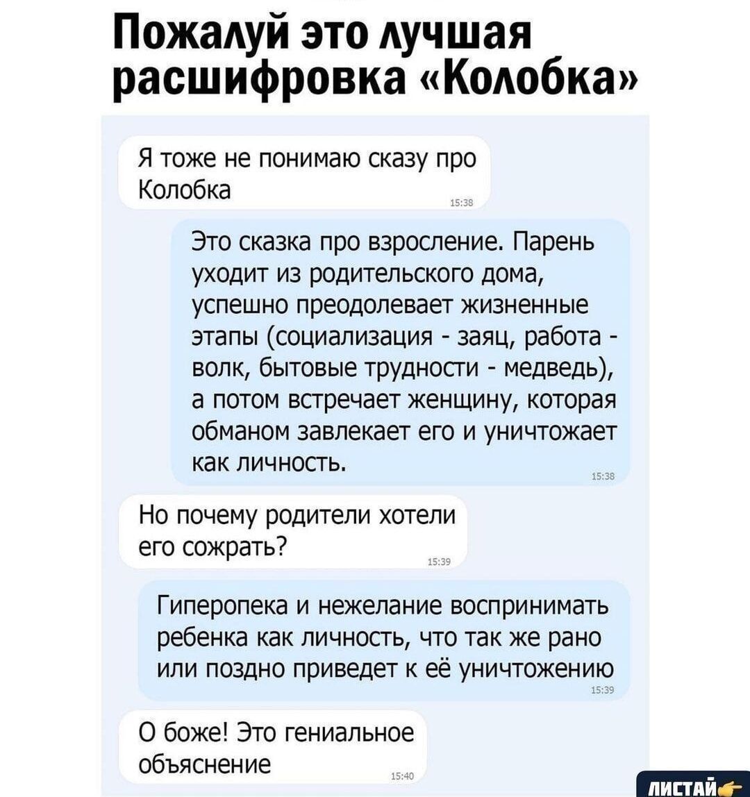 Пожалуй это лучшая расшифровка «Колобка»

Я тоже не понимаю сказку про Колобка

Это сказка про взросление. Парень уходит из родительского дома, успешно преодолевает жизненные этапы (социализация – заяц, работа – волк, бытовые трудности – медведь), а потом встречает женщину, которая обманом завлекает его и уничтожает как личность.

Но почему родители хотели его сохранить?

Гиперопека и нежелание воспринимать ребенка как личность, что же и впоследствии приводит к его уничтожению.

О боже! Это гениальное объяснение