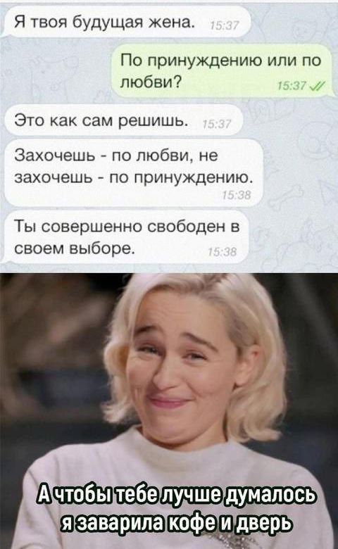 Я твоя будущая жена.
По принуждению или по любви?
Это как сам решишь.
Захочешь - по любви, не захочешь - по принуждению.
Ты совершенно свободен в своем выборе.
А чтобы тебе лучше думалось, я заварила кофе и дверь.
