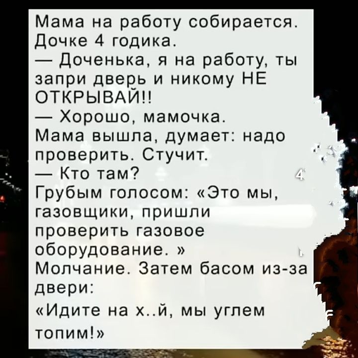 Мама на работу собирается.
Дочке 4 годика.
— Доченька, я на работу, ты запри дверь и никому НЕ ОТКРЫВАЙ!!
— Хорошо, мамочка.
Мама вышла, думает: надо проверить. Стучит.
— Кто там?
Грубым голосом: «Это мы, газовщики, пришли проверить газовое оборудование.»
Молчание. Затем басом из-за двери:
«Идите на х..й, мы углем топим!».