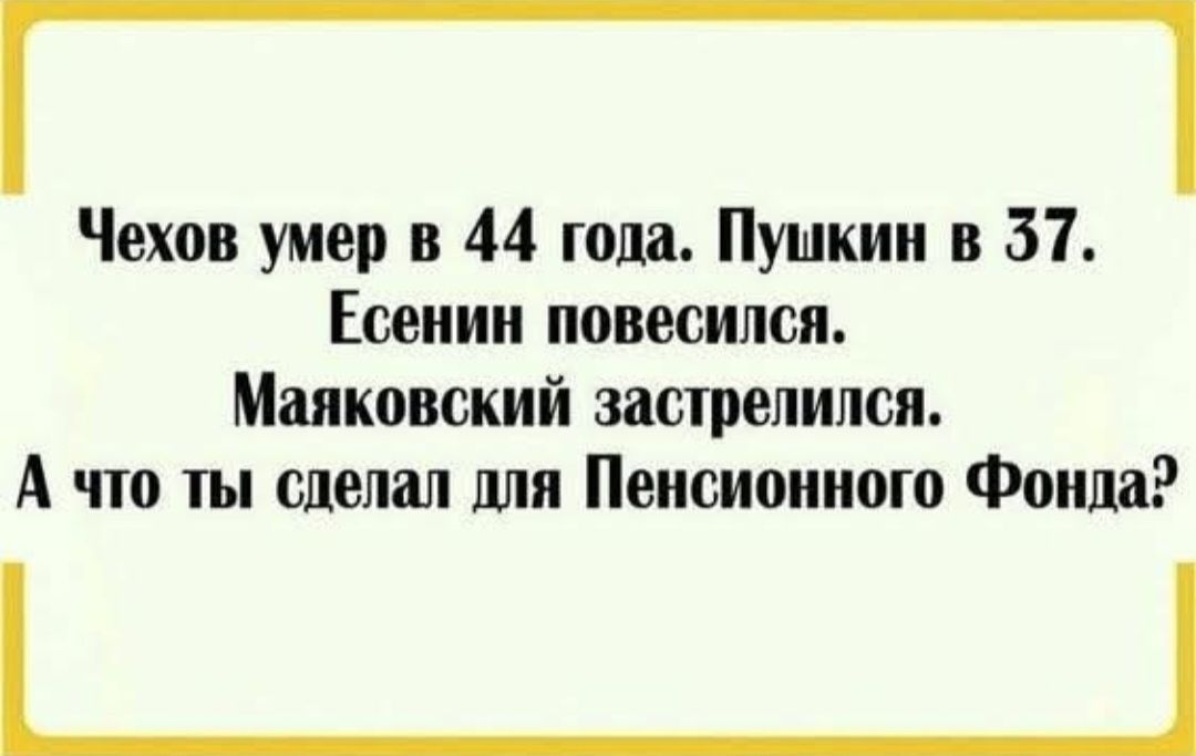 Чехов умер в 44 года. Пушкин в 37.
Есенин повесился.
Маяковский застрелился.
А что ты сделал для Пенсионного Фонда?