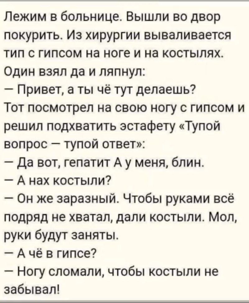 Лежим в больнице. Вышли во двор покурить. Из хирургии вываливается тип с гипсом на ноге и на костылях. Один взял да ляпнул:
— Привет, а ты чё тут делаешь?  
Тот посмотрел на свою ногу с гипсом и решил подхватить эстафету «Тупой вопрос — тупой ответ»:  
— Да вот, гепатит А у меня, блин.  
— А нах костыли?  
— Он же заразный. Чтобы руками всё подряд не хватал, дали костыли. Мол, руки будут заняты.  
— А чё в гипсе?  
— Ногу сломали, чтобы костыли не забывал!