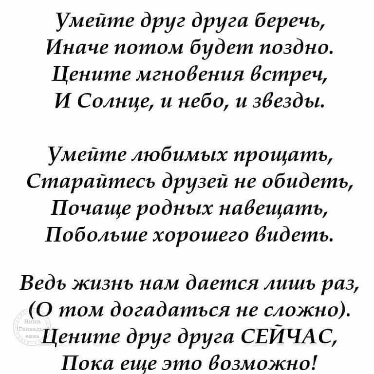 Умейте друг друга беречь Иначе потом будет поздно Цените мгновения Встреч И Солнце и небо и звезды Умейте любимых прощать Старайтесь друзей не обидеть Почаще родных навещать Побольше хорошего видеть Ведь жизнь нам дается лишь раз 0 том догадаться не сложно Цените друг друга СЕЙЧАС Пока еще это возможно