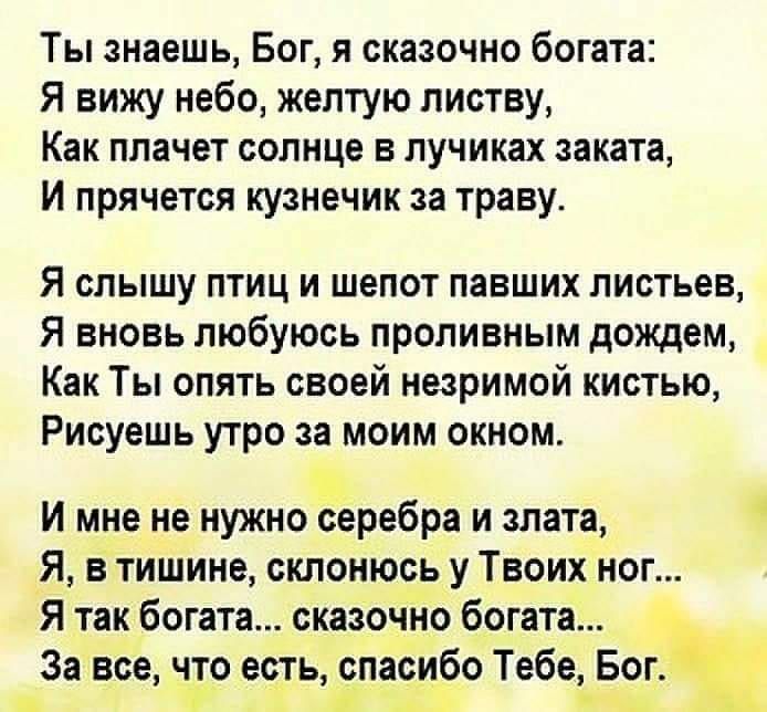 Ты знаешь Бог я сказочно богата Я вижу небо желтую листву Как плачет солнце в лучиках заката И прячется кузнечик за траву Я слышу птиц и шепот павших листьев Я вновь любуюсь проливным дождем Как Ты опять своей незримой кистью Рисуешь утро за моим окном И мне не нужно серебра и злата _Я В тишине склонюсь у Твоих ног Я так богата сказочно богата За все что есть спасибо Тебе Бог ш