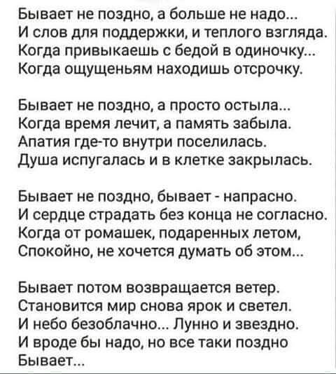 Бывает не поздно а больше не надо и слов для поддержки и теплого взгляда Когда привыкаешь бедой в одиночку Когда ощущеньям находишь отсрочку Бывает не поздно в просто остыла Когда время лечит а память забыла Апатия где то внутри поселилась душа испугалась и в клетке закрылась Бывает не поздно бывает напрасно и сердце страдать без конца не согласно Когда от ромашек подаренных летом Спокойно не хоче