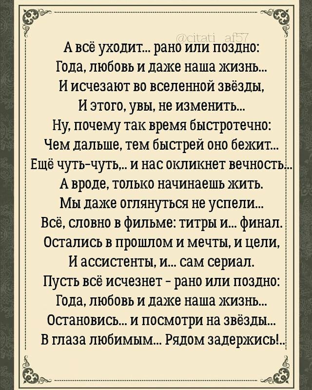 ______ А всё уходит рано или поздно Года любовь и даже наша жизнь И исчезают во вселенной звёзды И этого увы не изменить Ну почему так время быстротечно _ Чем дальше тем быстрей оно бежит Ещё чуть чуть и нас окликнет вечност А вроде только начинаешь жить Мы даже оглянуться не успели Всё словно в фильме титры и финалё Остались в прошлом и мечты и цели И ассистенты и сам сериал Пусть всё исчезнет ра