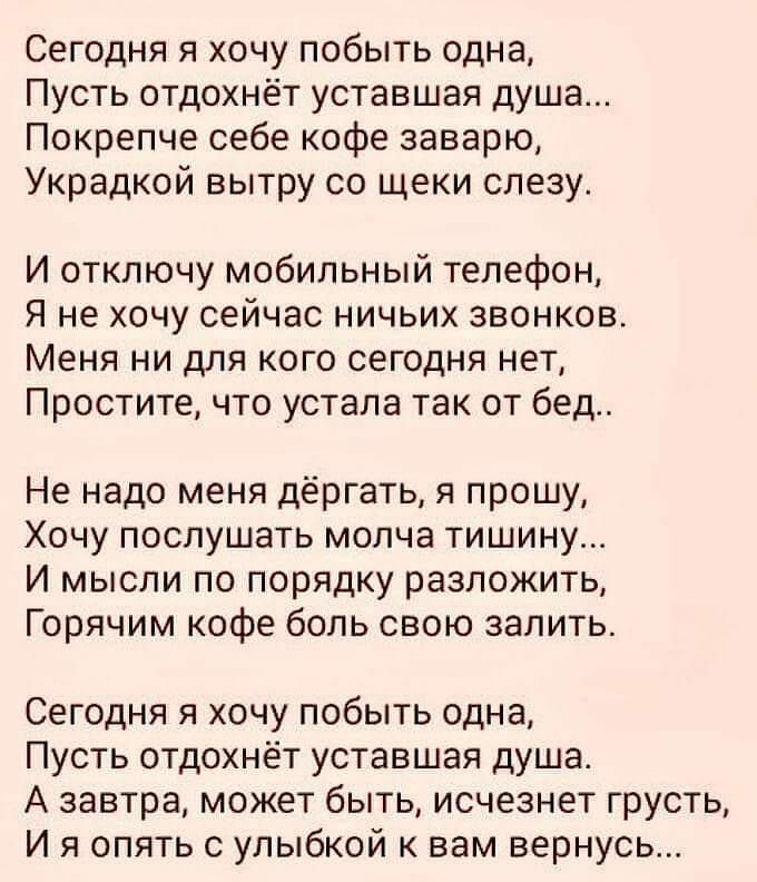 Сегодня я хочу побыть одна Пусть отдохнёт уставшая душа Покрепче себе кофе заварю Украдкой вытру со щеки слезу И отключу мобильный телефон Я не хочу сейчас ничьих звонков Меня ни для кого сегодня нет Простите что устала так от бед Не надо меня дёргать я прошу Хочу послушать молча тишину И мысли по порядку разложить Горячим кофе боль свою залить Сегодня я хочу побыть одна Пусть отдохнёт уставшая ду