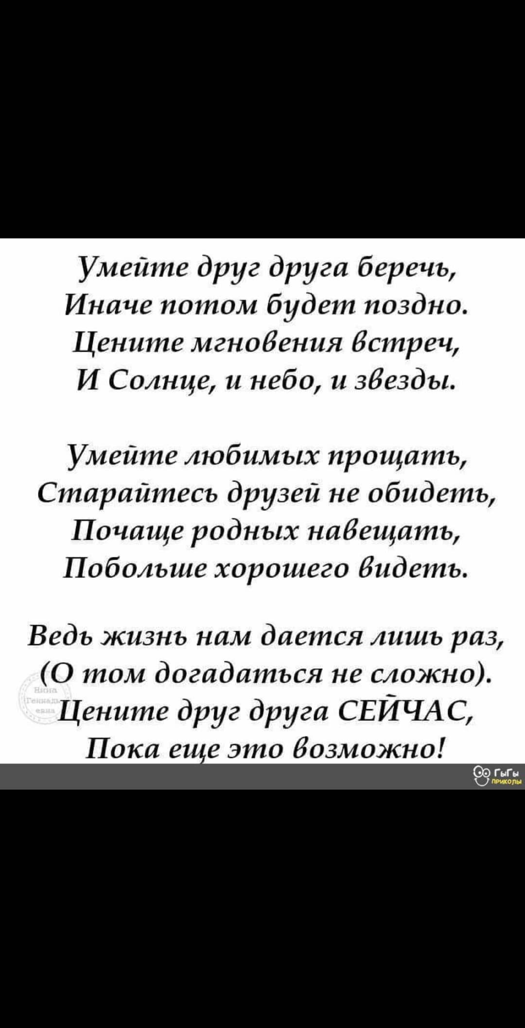 Умейте друг друга беречь Иначе потом будет поздно Цените мгновения Встреч И Солнце и небо и збезды Умейте любимых прощать Старайтесь друзей не обидеть Почаще родных набещать Побольше хорошего Видеть Ведь жизнь нам дается лишь раз О том догадаться не сложно Цените друг друга СЕЙЧАС Пока еи е это бозможно 99595