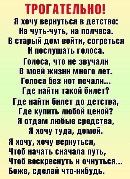 ТРПГАТЕПЬНВ и хочу вернуться в детство На чутьчуть на полчаса в старый дом войти согреться и послушать голоса Голоса что не звучали в моей жизни много лет Голоса без нот печали Где найти такой билет Где найти билет до детства Где купить любой ценой и отдам любые средства и хочу туда домой я хочу хочу вернуться Чтоб начать сначала путь Чтоб воскреснуть и очнуться Боже сделай что нибудь