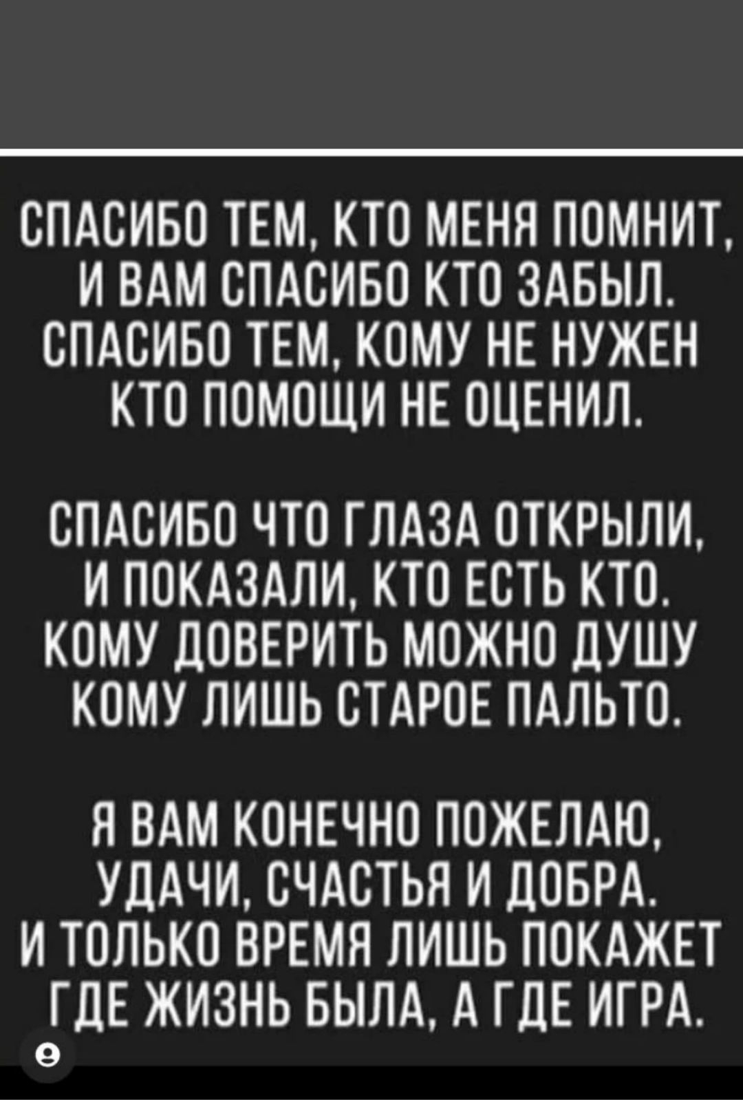 СПАСИБО ТЕМ КТО МЕНЯ ПОМНИТ ИВАМ СПАСИБО КТО ЗАБЫЛ СПАСИБО ТЕМ КОМУ НЕ НУЖЕН КТО ПОМОЩИ НЕ ОЦЕНИЛ СПАСИБО ЧТО ГЛАЗА ОТКРЫЛИ И ПОКАЗАЛИ КТО ЕСТЬ КТО КОМУ ДОВЕРИТЬ МОЖНО ДУШУ КОМУ ЛИШЬ СТАРОЕ ПАЛЬТО Я ВАМ КОНЕЧНО ПОЖЕЛАЮ УДАЧИ СЧАСТЬЯ И ДОБРА И ТОЛЬКО ВРЕМЯ ЛИШЬ ПОКАЖЕТ эГДЕ ЖИЗНЬ БЫЛА А ГДЕ ИГРА