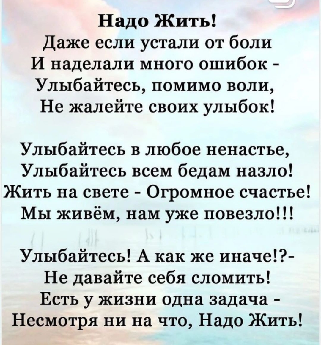 Надо Жить Даже если устали от боли И наделали много ошибок Улыбайтесь помимо воли Не жалейте своих улыбок Улыбайтесь в любое ненастье Улыбайтесь всем бедам назло Жить на свете Огромное счастье Мы живём нам уже повезло Улыбайтесь А как же иначе Не давайте себя сломить Есть у жизни одна задача Несмотря ни на что Надо Жить