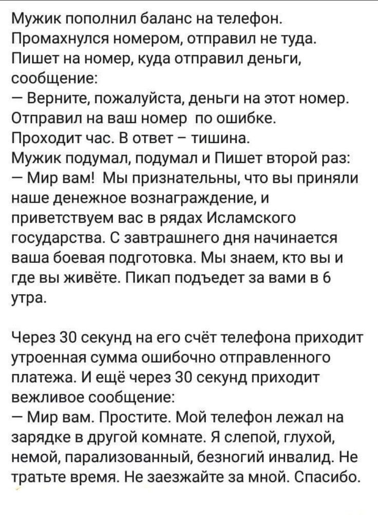 Мужик пополнил баланс на телефон Промахнупся номером отправил не туда Пишет на номер куда отправил деньги сообщение Верните пожалуйста деньги на этот номер Отправил на ваш номер по ошибке Проходит час В ответ тишина Мужик подумал подумал и Пишет второй раз Мир вам Мы признательны что вы приняли наше денежное вознаграждение и приветствуем вас в рядах Исламского государства С завтрашнего дня начинае