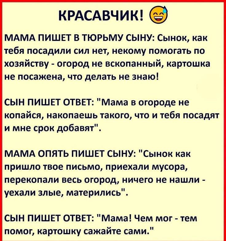 КРАСАВЧИК 9 МАМА ПИШЕТ В ТЮРЬМУ СЫНУ1Сыиак как ТЕБЯ ПОСЗДИЛИ СИЛ нет некому ПОМВГЗТЬ ПО хозяйаву огород не вскопанный кашошка не посажена что делать не знаю СЫН ПИШЕТ ОТВЕТ Мама в огороде не копайы накопаешь икота чю и тебя посадят и мне срок добавят МАМА опять ПИШЕТ сыну Сынок как ПрИШЛО ТВОЕ ПИСЬМО ПРИЕХВЛИ мусора ПЕРЕКВПЗЛИ ВЕСЬ огород НИЧЕГО не нашли уехали злые мажерились СЫН ПИШЕТ ОТВЕТ Мама