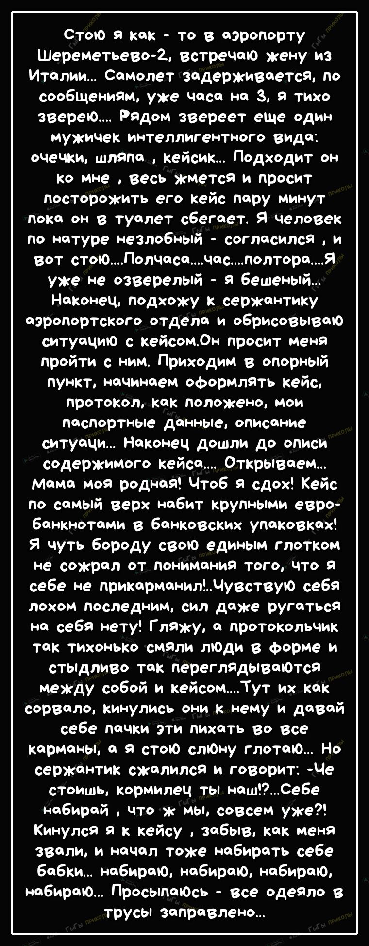 Стою я как то в аэропорту Шереметьево2 встреЧаю жену из италии Самолет задерживается ПО сообшениям уже Часа на 3 я тихо зверею Рядом звереет еше один мужичек интеллигентного ВИДО очечки шляпа кейсик Подходит он ко мне весь ЖМется и просит посторожить его кейс пару минут пока он в туалет сбегает Я человек По натуре незлобный согласился и вот стоюПолчасачасполтораЯ уже не озверелый я бешеный Наконец