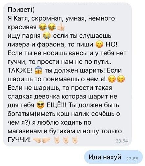 Привет Я Катя скромная умная немного красивая _ ищу парня если ты слушаешь пизера и Фараона то пиши О НО ЕСЛИ ТЫ не НОСИШЬ ЕЭНСЫ И у тебя нет гуччи то прости нам не по пути ТАКЖЕ ты должен шарить Если шаришь то понимаешь о чем я Если не шаришь то прости такая сладкая девочка которая шарит не для тебя ЕЩЁ Ты должен быть богатымиметь кэш налик сечёшь о чем я я люблю ходить по магазинам и бутикам и н