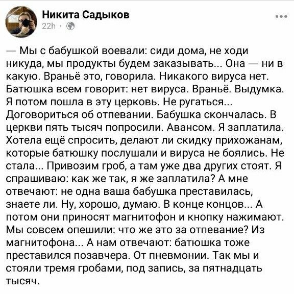 Никита Садыков Мыс бабушкой воевали сиди дома не ходи никуда мы продукты будем заказывать Она 7 ни в какую Враньё это говорила Никакого вируса нет Батюшка всем говорит нет вируса Враньё Выдумка Я потом пошла в эту церковь Не ругаться Договориться об отпевании Бабушка скончалась В церкви пять тысяч попросили Авансом Я заплатила Хотепа ещё спросить делают пи скидку прихожанам которые батюшку послуша
