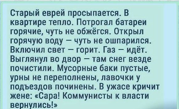 Старый еврей просыпается В квартире тепло Потрогал батареи горячие чуть не обжёгся Открыл горячую воду чуть не ошпарипся Включил свет горит Газ идёт Выглянул во двор там снег везде почистили Мусорные баки пустые урны не переполнены лавочки у подъездов починены В ужасе кричит жене Сара Коммунисты к власти вернулись