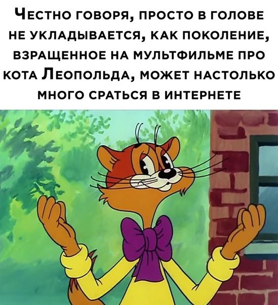 ЧЕСТНО ГОВОРЯ ПРОСТО В ГОЛОВЕ НЕ УКЛАДЫВАЕТСЯ КАК ПОКОЛЕНИЕ ВЗРАЩЕННОЕ НА МУПЬТФИЛЬМЕ ПРО КОТА ЛЕОПОЛЬДА МОЖЕТ НАСТОЛЬКО МНОГО СРАТЬСЯ В ИНТЕРНЕТЕ