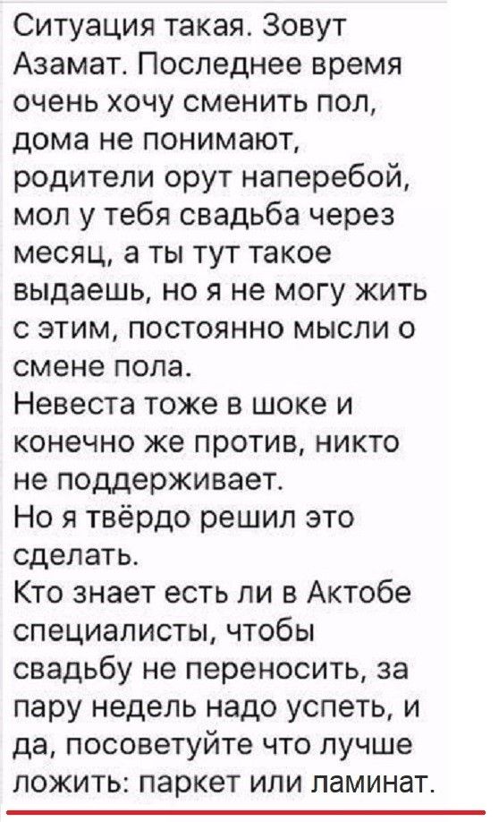 Ситуация такая Зовут Азамат Последнее время очень хочу сменить пол дома не понимают родители орут наперебой мол у тебя свадьба через месяц а ты тут такое выдаешь но я не могу жить с этим постоянно мысли о смене пола Невеста тоже в шоке и конечно же против никто не поддерживает Но я твёрдо решил это сделать Кто знает есть ли в Актобе специалисты чтобы свадьбу не переносить за пару недель надо успет