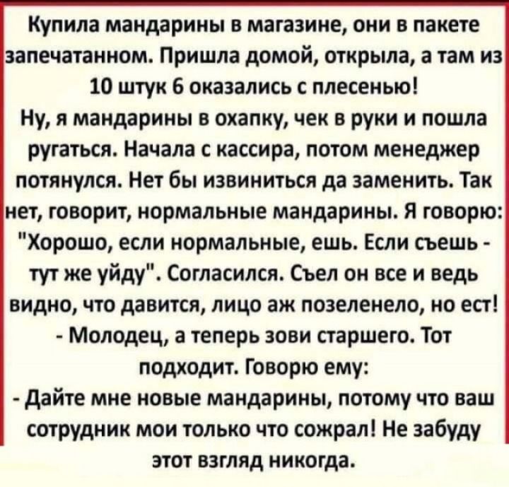 Купила мандарины В магазине они В пакете запечатанном Пришла домой открыла а там из 10 штук 6 оказались с плесенью Ну я мандарины в охапку чек в руки и пошла ругаться Начала с кассира потом менеджер потянулся Нет бы извиниться да заменить Так нет говорит нормальные мандарины Я говорю Хорошо если нормальные ешь Если съешь тут же уйду Согласился Съел он все и ведь видно что давится лицо аж позеленел