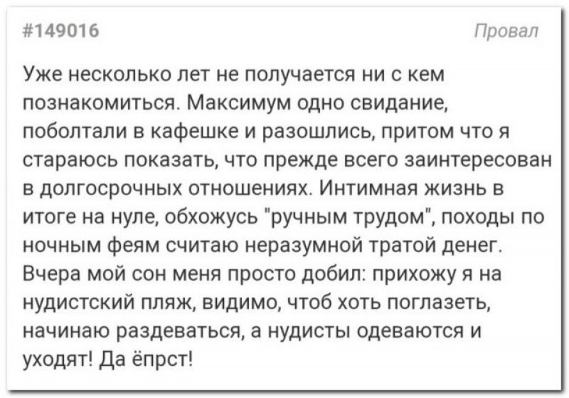 149016 Провал Уже несколько лет не получается ни с кем познакомиться Максимум одно свидание поболтали в кафешке и разошлись притом что я стараюсь показать что прежде всего заинтересован в долгосрочных отношениях Интимная жизнь в итоге на нуле обхожусь ручным трудом походы по ночным феям считаю неразумной тратой денег Вчера мой сон меня просто добил прихожу я на нудистский пляж видимо чтоб хоть пог