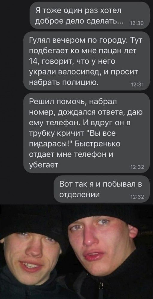 Я тоже ОДИН раз ХОТЭЛ доброе дело сделать 1230 Гуляп вечером по городу Тут подбегает ко мне пацан лет 14 говорит что у него украли велосипед и просит набрать полицию 1231 Решил помочь набрал номер дождался ответа даю ему телефон И вдруг он в трубку кричит Вы все пидарасы Быстренько отдает мне телефон и убегает 1232 Вот так я и побывал в отделении 1232