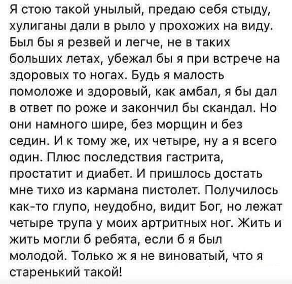 Я стою такой унылый предаю себя стыду хулиганы дали в рыло у прохожих на виду Был бы я резвей и легче не в таких больших летах убежал бы я при встрече на здоровых то ногах Будь я малость помоложе и здоровый как амбал я бы дал В ответ ПО роже И ЗаКОНЧИП бы скандал НО они намного шире без морщин и без седин И к тому же их четыре ну а я всего один Плюс последствия гастрита простатит и диабет И пришло