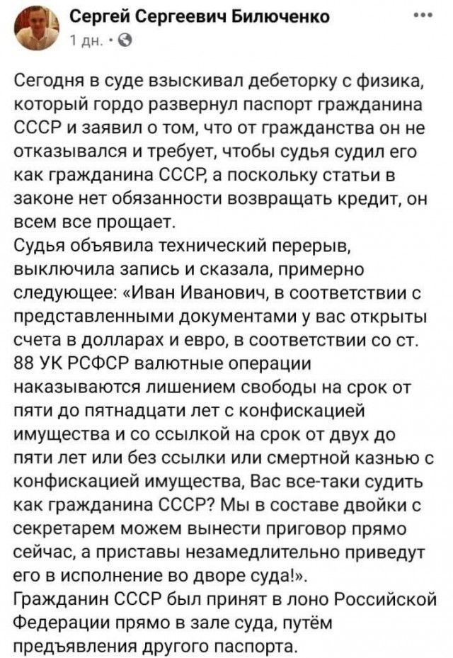 Сергей Сергеевич Билюченко 1 дн 0 Сегодня в суде взыскивап дебеторку с физика который гордо развернул паспорт гражданина СССР и заявил о том что от гражданства он не отказывался и требует чтобы судья судил его как гражданина СССР а поскольку статьи в законе нет обязанности возвращать кредит он всем все прощает Судья объявила технический перерыв выключила запись и сказала примерно следующее Иван Ив