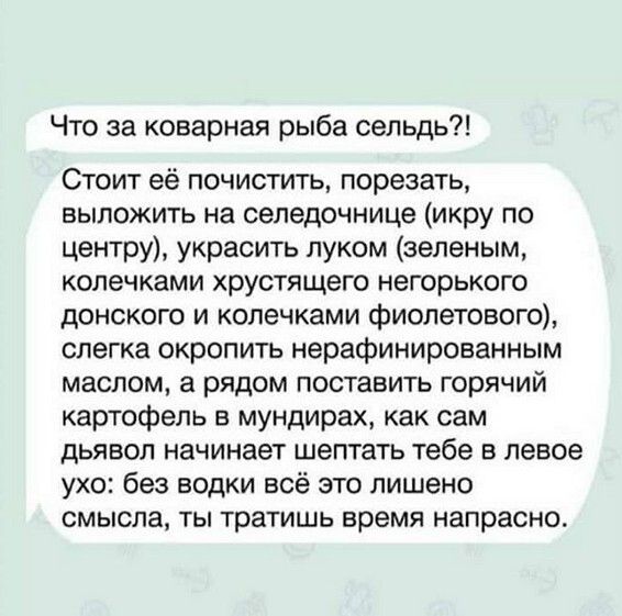 Что за коварная рыба сельдь Стоит её почистить порезать выложить на селедочнице икру по центру украсить луком зеленым колечками хрустящего негорького донского и колечками фиолетового слегка окропить нерафинированным маслом а рядом поставить горячий картофель в мундирах как сам дьявол начинает шептать тебе в левое ухо без водки всё это лишено смысла ты тратишь время напрасно