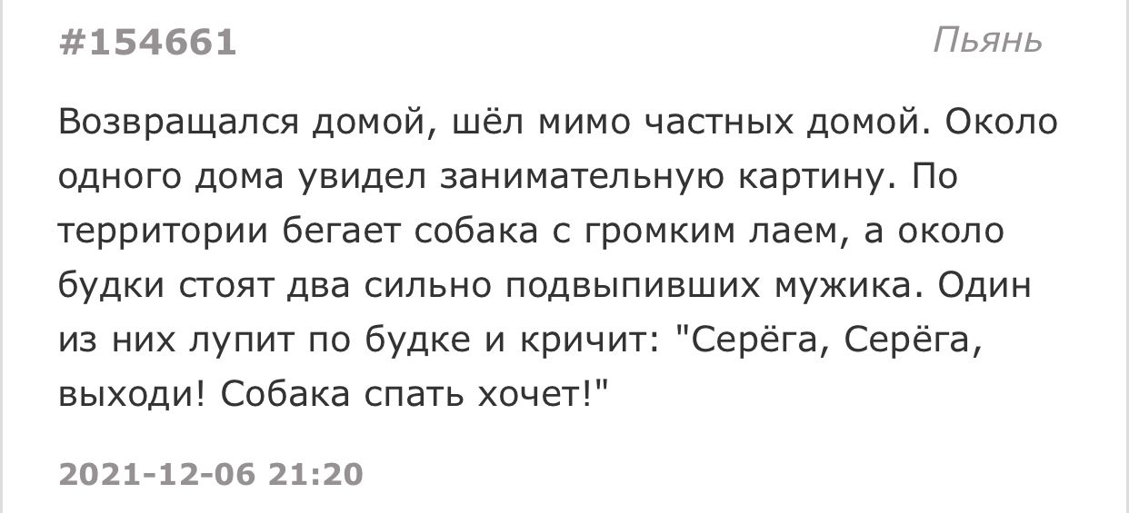 154661 Пьянь Возвращался домой шёл мимо частных домой Около одного дома увидел занимательную картину По территории бегает собака с громким лаем а около будки стоят два сильно подвыпивших мужика Один из них лупит по будке и кричит Серёга Серёга выходи Собака спать хочет 2021 12 06 2120