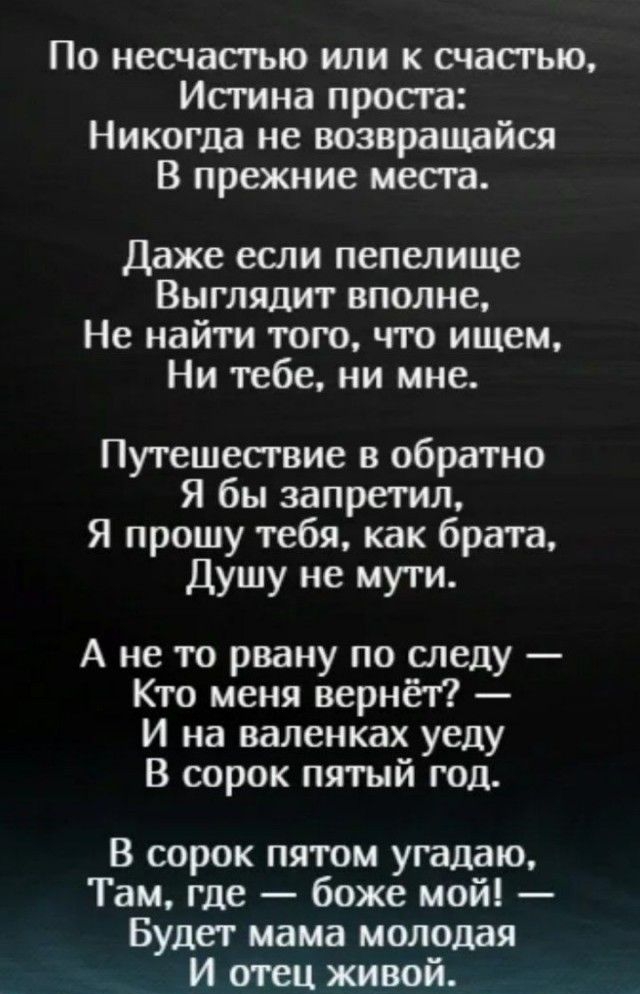 По несчастью или к счасгью Истина проста Никогда не возвращайся В прежние места Даже если пепелище Выглядит вполне Не найти того что ищем Ни тебе ни мне Путешесгвие в обратно Я бы запретил Я прошу тебя как брата Душу не муги А не то рвану по следу Кто меня вернёт И на валенках уеду В сорок пятый год В сорок пятом угадаю Там где боже мой Будет мама молодая И отец живой