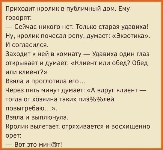 Приходит кролик в публичный дом Ему говорит 7 Сейчас никого нет Только старая удавиха Ну кролик почесал оепу думает Экзотика И согласился Заходит ней в комнату Удавиха один глаз открывает и думает Клиент или обед Обед или клиент Взяла и проглотила его Через пять минут думает А вдруг лиент тогда от хозяина таких пизлей повыгребаю Взяла и выплюнула Кролик вылетает отряхиаается и восхищенно орет Вот 