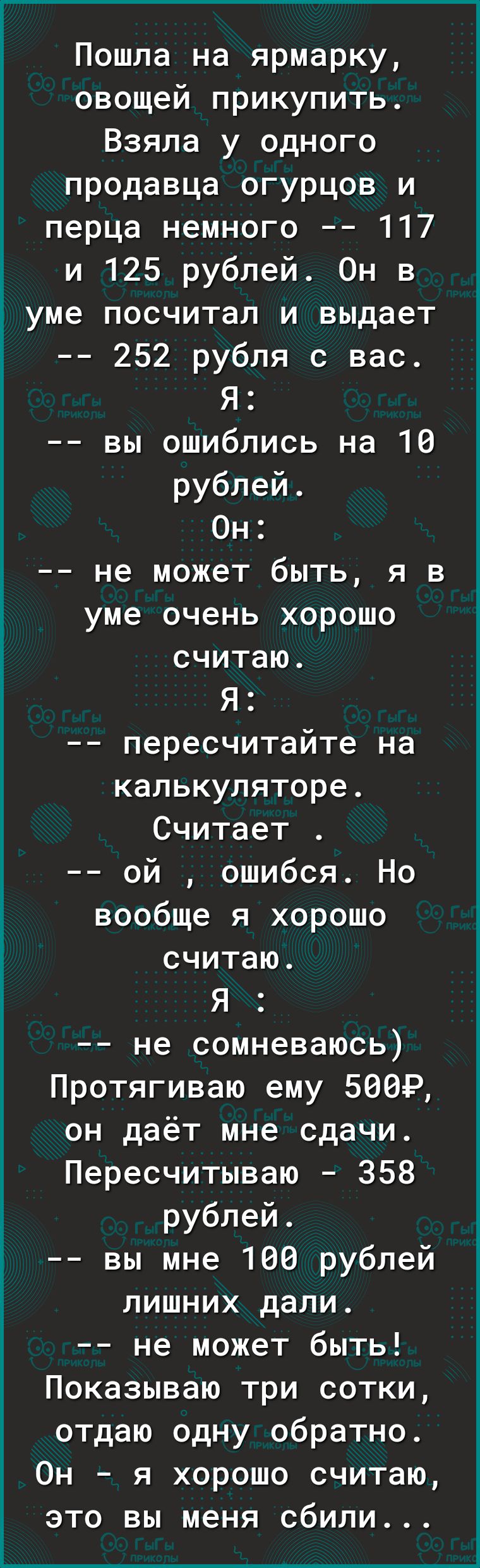 Пошла на ярмарку овощей прикупить Взяла у одного продавца огурцов и перца немного 117 и 125 рублей Он в уме посчитал и выдает 252 рубля с вас Я вы ошиблись на 10 рублей Он не может быть я в уме очень хорошо считаю Я пересчитайте на калькуляторе Считает ой ошибся Но вообще я хорошо считаю Я не сомневаюсь Протягиваю ему БВЭР он даёт мне сдачи Пересчитываю 358 рублей вы мне 160 рублей лишних дали не 