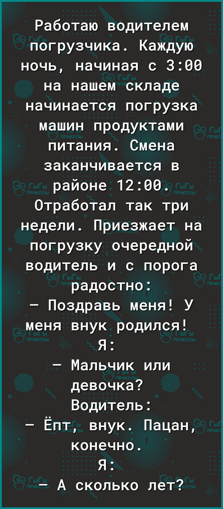 Работаю водителем погрузчика Каждую ночь начиная с 360 на нашем складе начинается погрузка машин продуктами питания Смена заканчивается в районе 1266 Отработал так три недели Приезжает на погрузку очередной водитель и с порога радостно Поздравь меня У меня внук родился Я Мальчик или девочка Водитель Ёпт внук Пацан конечно Я А сколько лет