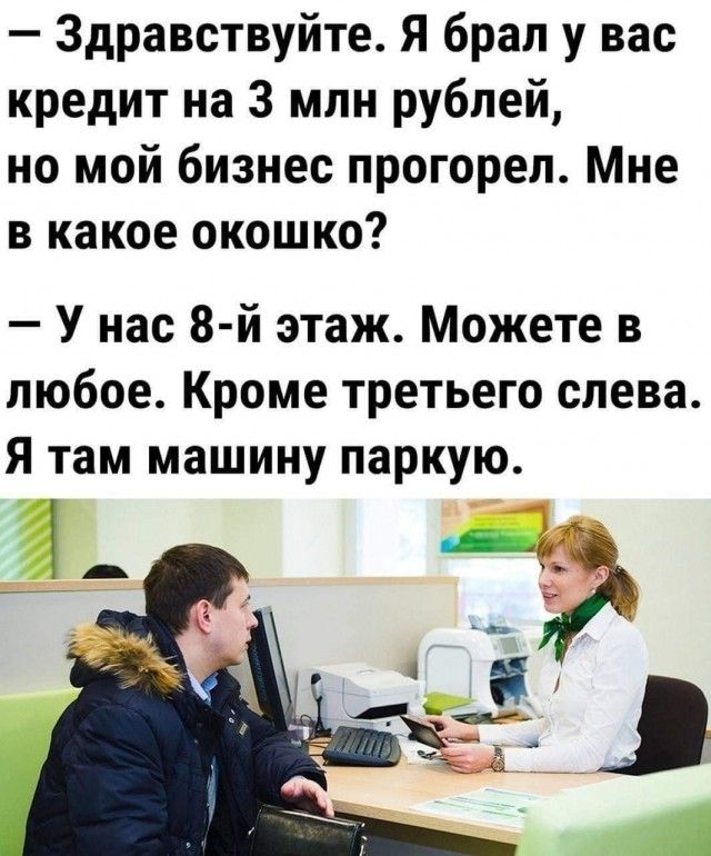 Здравствуйте Я брал у вас кредит на 3 млн рублей но мой бизнес прогореп Мне в какое окошко У нас 8й этаж Можете в любое Кроме третьего слева Я там машину парную