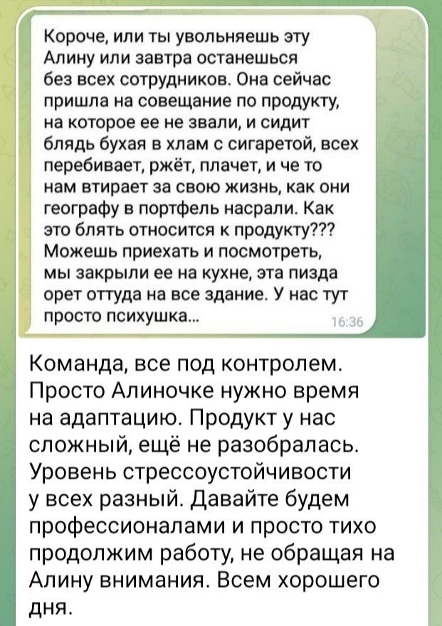 Короче или ты увольняешь эту Алину или завтра останешься без всех сотрудников Оиа сейчас 1 пришло на совещание по продукту на которое ее не знали и сидит блядь бухал в хлам сигаретой всех перебивает ржёт плачет и че то нам втирвет за свою жизнь как они географу в портфель насрапи Как это блять относится к продукту Можешь приехать и посмотреть МЫ закрыли 22 На КУХНЕ ЭТВ Пизда орет оттуда на все зда