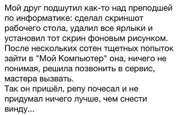 Мой друг подшутип както над преподшей по информатике сделал скриншот рабочего стола удалил все ярлыки и установил тот скрин фоновым рисунком После нескольких сотен тщетных попыток зайти в Мой Компьютер она ничего не понимая решила позвонить в сервис мастера вызвать Так он пришёл репу почесал и не придумал ничего лучше чем снести винду