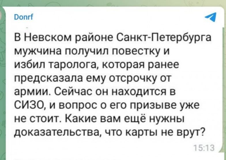 В Невском районе Санкт Петербурга мужчина получил повестку и избил таролога которая ранее предсказала ему отсрочку от армии Сейчас он находится в СИЗО и вопрос о его призыве уже не стоит Какие вам ещё нужны доказательства что карты не врут По нашим временам верится мпопп227ЬЫ 7 2 0 Вы 21 а 1 1 15