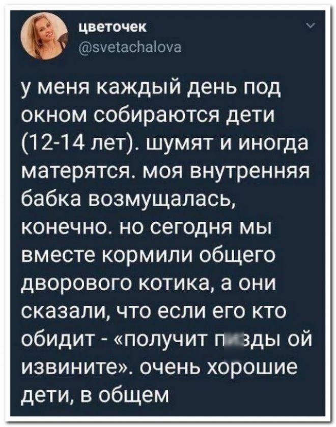 цветочек А ид у меня каждый день под окном собираются дети 12 14 лет шумят и иногда матерятся моя внутренняя бабка возмущалась конечно но сегодня мы вместе кормили общего дворового котика а они сказали что если его кто обидит получит пи зды ой извините очень хорошие дети в общем