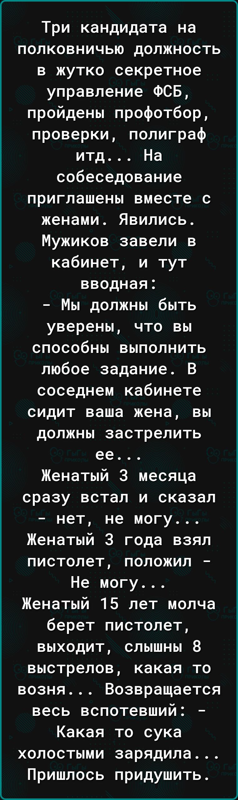 ______ Три кандидата на полковничью должность в жутко секретное управление ФСБ пройдены профотбор проверки полиграф итд На собеседование приглашены вместе с женами Явились Мужиков завели в кабинет и тут вводная Мы должны быть уверены что вы способны выполнить любое задание В соседнем кабинете сидит ваша жена вы должны застрелить ее Женатый 3 месяца сразу встал и сказал нет не могу Женатый 3 года в