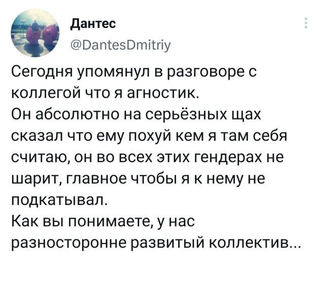 данте _ Патезотіту Сегодня упомянул в разговоре с КОППЕГОЙ ЧТО Я аГНОСТИК Он абсолютно на серьёзных щах сказал ЧТО ему ПОХУЙ кем Я там себя считаю он во ВСЕХ ЭТИХ гендерах не шарит главное чтобы я к нему не подкатывап Как Вы ПОНИМЗЕТЕ у нас разносторонне развитый коллектив
