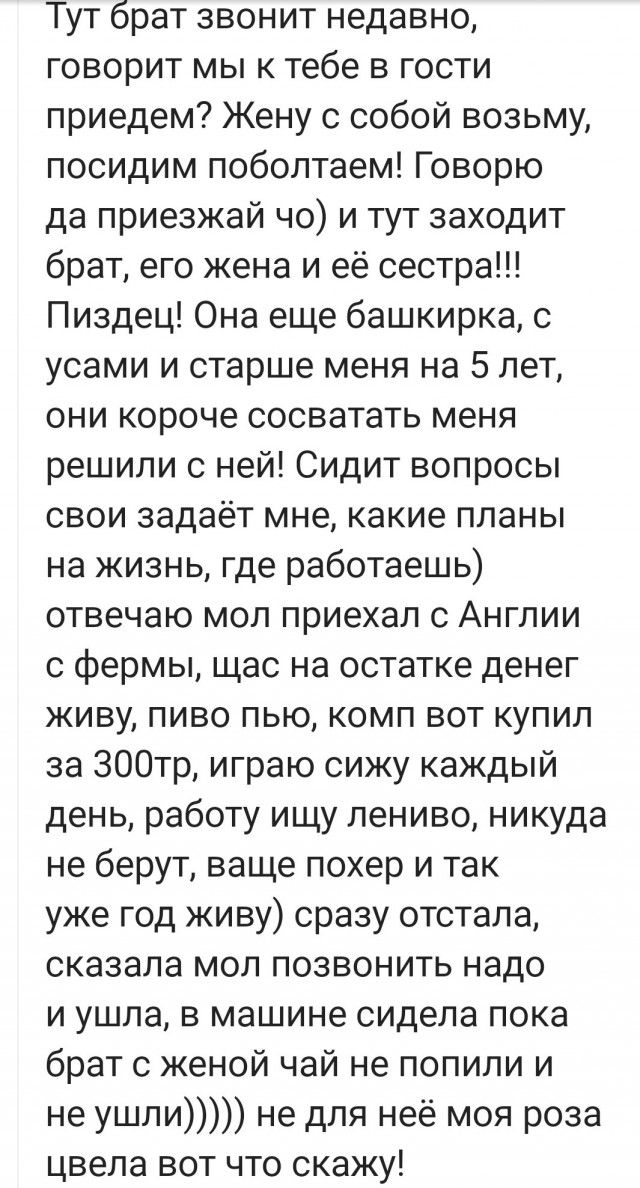 Тут брат звонит недавно говорит мы к тебе в гости приедем Жену с собой возьму посидим поболтаем Говорю да приезжай чо и тут заходит брат его жена и её сестра Пиздец Она еще башкирка с усами и старше меня на 5 лет они короче сосватать меня решили с ней Сидит вопросы свои задаёт мне какие планы на жизнь где работаешь отвечаю мол приехал с Англии с фермы щас на остатке денег живу пиво пью комп вот ку