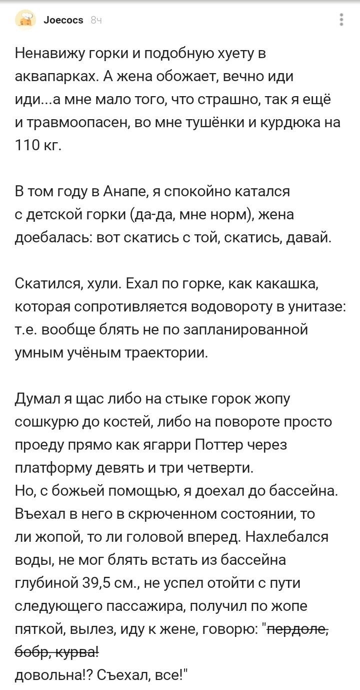 оеспс Ненавижу горки и подобную уету в аквапарках А жена обожает ВЕЧНО ИДИ ИДИЭ мне МЭЛО ТОГО ЧТО СТРЗШНО ТЭК Я ещё и травмоопасен во мне тушенки и курдюка на 110 кг В том году в Анапе я спокойно катался детской горки дагда мне норм жена доебалась вот скатиоь с той скатись давай Скатипоя хупи Ехал по горке как какашка которая сопротивляется водовороту в унитазе те вообще блять не по запланированно