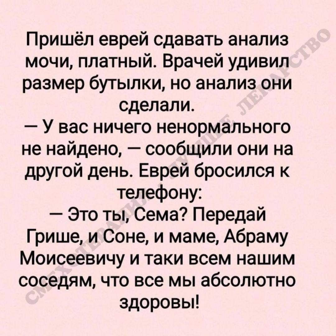 Пришёл еврей сдавать анализ мочи платный Врачей удивил размер бутылки но анализ они сделали У вас ничего ненормального не найдено сообщили они на другой день Еврей бросился к телефону Это ты Сема Передай Грише и Соне и маме Абраму Моисеевичу и таки всем нашим соседям что все мы абсолютно здоровы