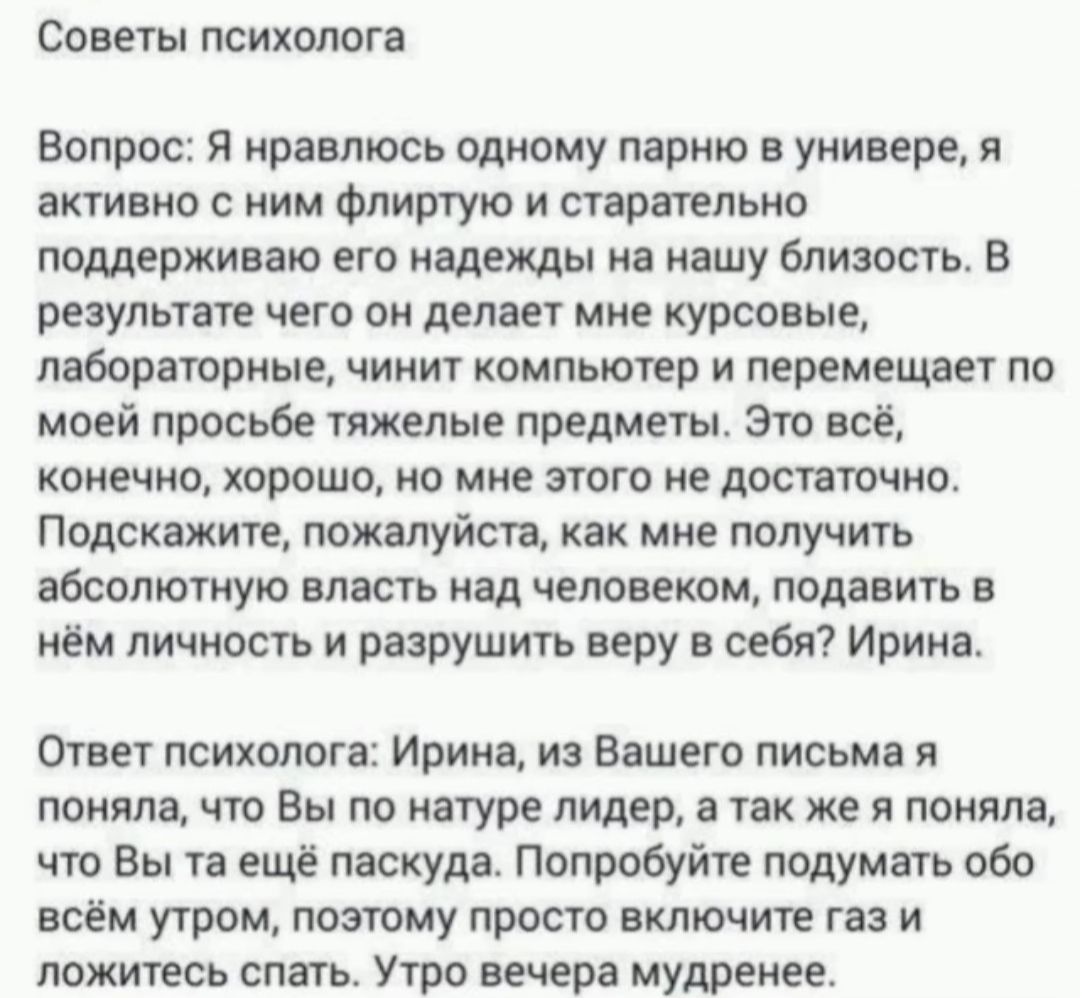 Советы психолога Вопрос Я нравлюсь одному парню в универе я активно с ним Флиртую и старательно поддерживаю его надежды на нашу близость В результате чего он делает мне курсовые лабораторные чинит компьютер и перемещает по моей просьбе тяжелые предметы это все конечно хорошо но мне этого не лопатне Подскажите пожалуйста как мне получить абсолютную власть над человеком подавить нём личность и разру