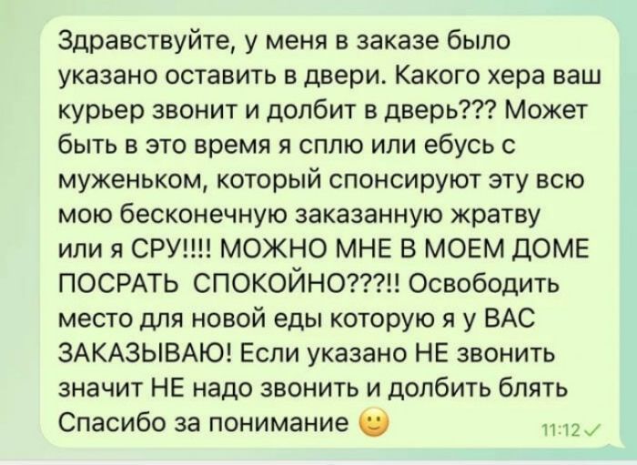 здравствуйте у меня в заказе было указано ОСТЕЕИТЬ 5 двери КЕКОГО хера ЕЕШ курьер звонит и долбит в дверь Может быть в это время я сплю или ебусь мужемьком который спонсируют эту всю мою бесконечную заказанную жратву или СРУ МОЖНО МНЕ В МОЕМ дОМЕ ПОСРАТЬ СПОКОЙНО Освободить место для новой еды которую я у ВАС ЗАКАЗЫБАЮ Если указано НЕ звонить значит НЕ надо звонить и долбить блять Спасибо за поним