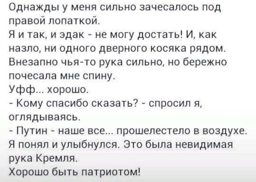 Однажды у меня сильно зачесапось под правой лопаткой Я и так и эдак не могу достать И как ИЗЗПО НИ ОДНОГО ДВЕРНОГО КОСЯКЗ РЯДОМ Внезапно чья то рука сильно но бережно почесапа мне СПИНУ Уфф хорошо Кому спасибо сказать спросил Я оглядываясь Путин наше все прошепестело в воздухе Я понял и улыбнулся Это была невидимая рука Кремля Хорошо быть патриотом