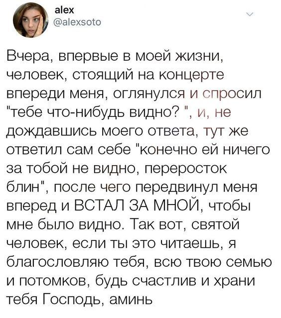 аіех а ех50ш Вчера впервые в моей жизни человек стоящий на концерте впереди меня оглянулся и спросил тебе что нибудь видно и не дождавшись моего ответа тут же ответил сам себе конечно ей ничего за тобой не видно переросток блин после чего передвинул меня вперед и ВСТАЛ ЗА МНОЙ чтобы мне было видно Так вот святой человек если ты это читаешь я благословляю тебя всю твою семью и потомков будь счастли
