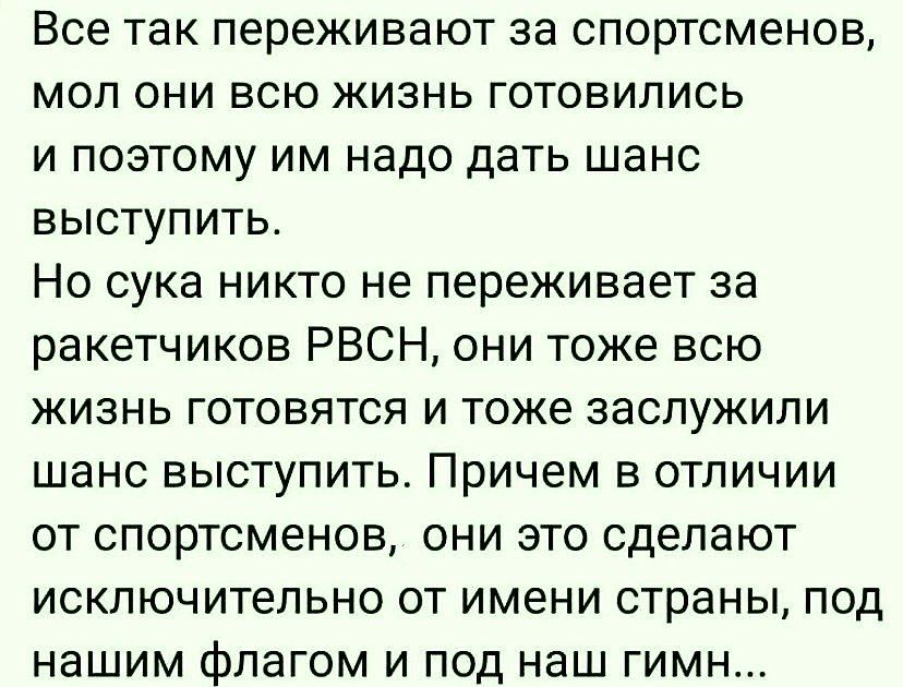 Все так переживают за спортсменов мол они всю жизнь готовились и поэтому им надо дать шанс выступить Но сука никто не переживает за ракетчиков РВСН они тоже всю жизнь готовятся и тоже заслужили шанс выступить Причем в отличии от спортсменов они это сделают исключительно от имени страны под нашим флагом и под наш гимн