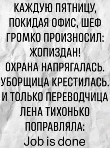 КАЖДУЮ ПЯТНИЦУ ПОКИДАЯ ОФИС ШЕФ ГРОМКО ПРОИЗНОСИЛ ЖОПИЗДАН ОХРАНА НАПРЯГАЛАСЬ УБОРЩИЦА КРЕСТИЛАСЬ И ТОЛЬКО ПЕРЕВОДЧИЦА ЛЕНА ТИХОНЬКО ПОПРАВЛЯЛА ЮЬ із бопе