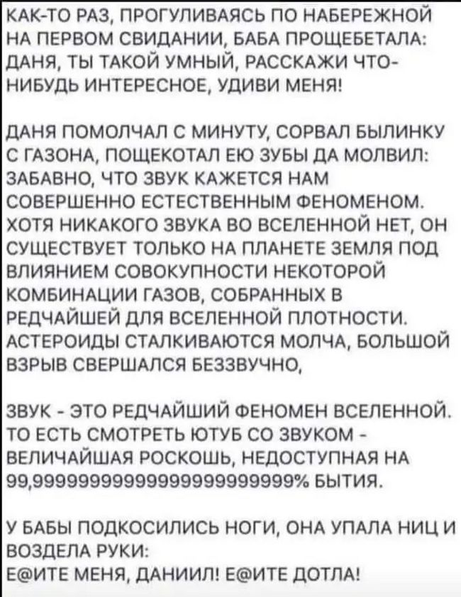 КАК ТО из прогуливдясь по ндвережной НА первом свидднии мы прошеветтд дАНЯ ты ТАКОЙ умный РАССКАЖИ что ниешь интересное Удиви меняг ДАНЯ ПОМОПЧАП С МИНУТУ СОРВАП БЫПИНКУ С ГАЗОНА ПОЩЕКОТАЛ ЕЮ ЗУБЫ дА МОЛВИЛ ЗАБАВНО ЧТО ЗВУК КАЖЕТСЯ НАМ СОВЕРШЕННО ЕСТЕСТВЕННЫМ ФЕНОМЕНОМ ХОТЯ НИКАКОГО ЗВУКА БО ВСЕЛЕННОЙ НЕТ ОН СУЩЕСТВУЕТ ТОЛЬКО НА ПЛАНЕТЕ ЗЕМЛЯ ПОД ВПИЯНИЕМ СОВОКУПНОСТИ НЕКОТОРОЙ КОМБИНАЦИИ ГАЗОВ СО